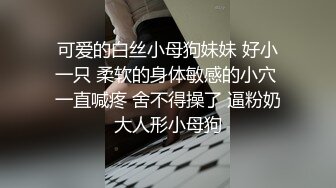 可爱的白丝小母狗妹妹 好小一只 柔软的身体敏感的小穴 一直喊疼 舍不得操了 逼粉奶大人形小母狗