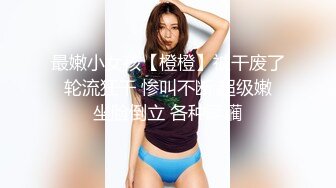 最嫩小女孩【橙橙】被干废了 轮流狂干 惨叫不断 超级嫩 坐脸倒立 各种蹂躏