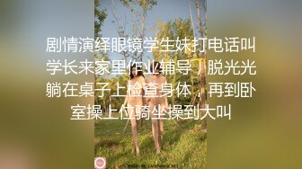 剧情演绎眼镜学生妹打电话叫学长来家里作业辅导，脱光光躺在桌子上检查身体，再到卧室操上位骑坐操到大叫