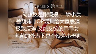 ❤️闷骚反差眼镜娘❤️娇小反差萌妹『OP酱』给大家表演极致反差 又纯又欲的乖乖女 萌萌的外表下是个反差小母狗