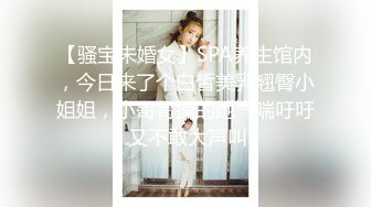 【骚宝未婚女】SPA养生馆内，今日来了个白皙美乳翘臀小姐姐，小哥哥操的她气喘吁吁 又不敢大声叫