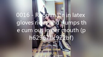 0016 - Roommate in latex gloves rides and pumps the cum out in her mouth (ph62967ffc922bf)