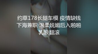 约草178长腿车模 疫情缺钱下海兼职 温柔妩媚后入啪啪乳浪翻滚