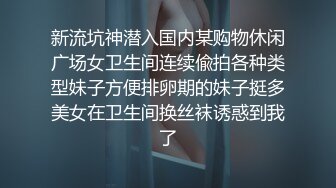 新流坑神潜入国内某购物休闲广场女卫生间连续偸拍各种类型妹子方便排卵期的妹子挺多美女在卫生间换丝袜诱惑到我了