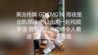 果冻传媒 GDCM030 雨夜里出轨邻居 老公出差一起视频手淫 男邻居炽热肉棒令人着迷 淫乱交合 张佳晨