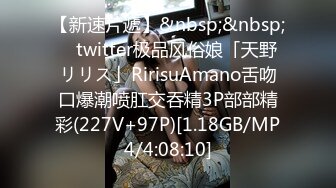 【新速片遞】&nbsp;&nbsp; ✨twitter极品风俗娘「天野リリス」RirisuAmano舌吻口爆潮喷肛交吞精3P部部精彩(227V+97P)[1.18GB/MP4/4:08:10]