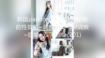 韩国pandor_a调教大神和他的性奴们~调教合集~SM调教~抠喷~双飞啪啪 (201)