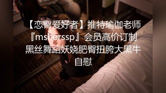 【恋臀爱好者】推特瑜伽老师『msherssp』会员高价订制 黑丝舞蹈妖娆肥臀扭胯大黑牛自慰