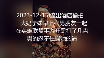 2023-12-15l流出酒店偷拍❤️大奶学妹早上和男朋友一起在英雄联盟手游开黑打了几盘男的忍不住操她的逼