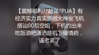 【震撼福利??超强?PUA】有经济实力真实原创大神坐飞机搭讪00后空姐，下机约出来吃饭酒吧潇洒趁机下催情葯，逼老紧了