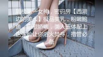 周榜第一女神，密码房【西湖边的美人】极品美乳，粉嫩鲍鱼，自慰娇喘，美人玉体配上这张脸让你浴火焚身，撸管必备