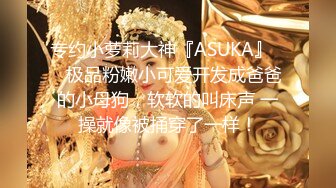 专约小萝莉大神『ASUKA』❤️极品粉嫩小可爱开发成爸爸的小母狗，软软的叫床声 一操就像被捅穿了一样！