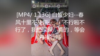 [MP4/ 1.13G] 白皙少妇--春风十里不及你--，‘不行啦不行了，我想尿尿，真的，等会再操行吗