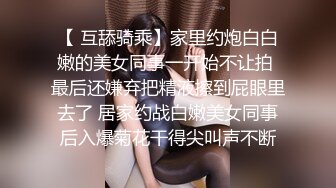 【 互舔骑乘】家里约炮白白嫩的美女同事一开始不让拍 最后还嫌弃把精液擦到屁眼里去了 居家约战白嫩美女同事后入爆菊花干得尖叫声不断