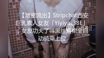 ✨【泄密流出】Stripchat西安巨乳素人女友「Yiyiya-38E」，女友功夫了得黑丝短裙全自动骑乘上位