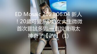 ED Mosaic 2023.06.04 新人！20歲可愛系D奶女大生微微首次嘗試多男.一直說覺得太神奇了【2V】 (1)