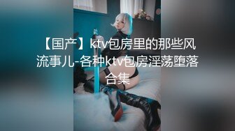 【国产】ktv包房里的那些风流事儿-各种ktv包房淫荡堕落合集