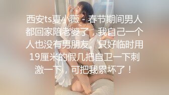 西安ts夏小薇 - 春节期间男人都回家陪老婆了，我自己一个人也没有男朋友。只好临时用19厘米的假几把自卫一下刺激一下，可把我累坏了！