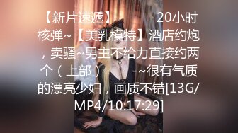 【新片速遞】 ✨✨✨✨20小时核弹~【美乳模特】酒店约炮，卖骚~男主不给力直接约两个（上部）✨✨✨-~很有气质的漂亮少妇，画质不错[13G/MP4/10:17:29]