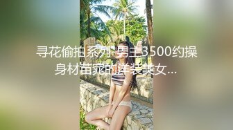 寻花偷拍系列-男主3500约操身材苗窕的洋装美女…