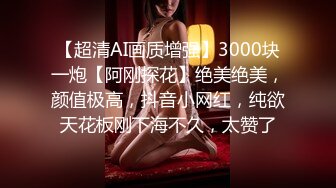 【超清AI画质增强】3000块一炮【阿刚探花】绝美绝美，颜值极高，抖音小网红，纯欲天花板刚下海不久，太赞了