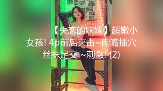 ❤️❤️【失恋的妹妹】超嫩小女孩! 4p前后夹击~肉嘴插穴丝袜足交 ~刺激! (2)