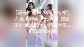 【重磅推荐】 2020推特养狗人 超萌萝莉『一只喔』露出抖M  全裸夜行 小狗爬行喝尿 肛珠调教啪啪