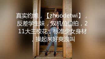 真实约炮，【zhuodetwi】，反差学生妹，双机位偷拍，211大三校花，标准少女身材，操起来好爽浪叫