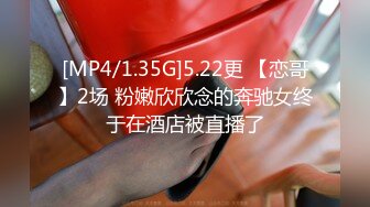 [MP4/1.35G]5.22更 【恋哥】2场 粉嫩欣欣念的奔驰女终于在酒店被直播了