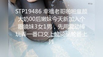 STP19486 幸福老哥啪啪童颜大奶00后嫩妹今天新加入个眼镜妹3女1男，先用震动棒玩弄一番口交上位骑坐轮番上阵