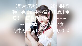 【新片速遞】 ✨✨✨20小时核弹！完美的蜜桃臀！【晴儿宝贝】一周收费合集！！~~~✨✨✨--这颜值这身材这尺度，万中无一[10.8gb/MP4/20:07:11]