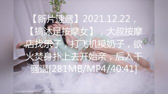 【新片速遞】2021.12.22，【搞沐足按摩女】，大叔按摩店找乐子，打飞机摸奶子，欲火焚身扑上去开始亲，后入干骚逼[281MB/MP4/40:41]