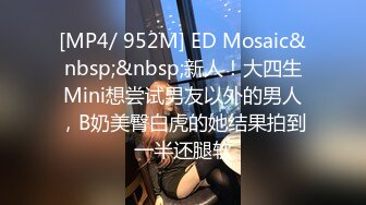 [MP4/ 952M] ED Mosaic&nbsp;&nbsp;新人！大四生Mini想尝试男友以外的男人，B奶美臀白虎的她结果拍到一半还腿软