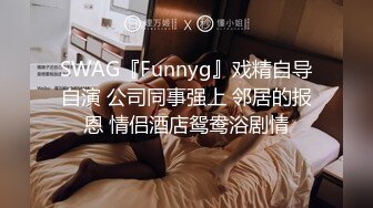 SWAG『Funnyg』戏精自导自演 公司同事强上 邻居的报恩 情侣酒店鸳鸯浴剧情