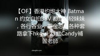 【OF】香港约炮大神 Batman 约女自拍38V 都是年轻妹妹，各行各业，重金忽悠各种套路拿下hkgirl 21歲Candy補習老師