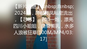 【新片速遞】&nbsp;&nbsp;2024年，帝都楼凤私密流出，【芯芯】，700一炮，漂亮四川小姐姐，白臀美乳，水多人浪被狂草[100M/MP4/03:17]