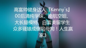 高富帅健身达人『Kenny`s』00后清纯学妹、南航空姐、大长腿模特、白富美留学生 众多骚婊成倒贴母狗！人生赢家3