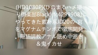 (HD1080P)(ひのまるハメ撮り倶楽部Black)(fc4299908)やってきた素朴系JD20の-宮をマグナムチンポで徹底開発。隠語調教アナル舐め中逝き＆鬼イカせ