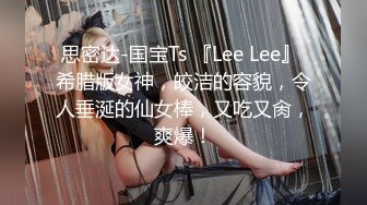 思密达-国宝Ts 『Lee Lee』 希腊版女神，皎洁的容貌，令人垂涎的仙女棒，又吃又肏，爽爆！